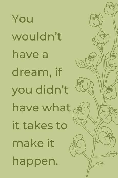 You wouldn’t have a dream, if you didn’t have what it takes to make it happen.